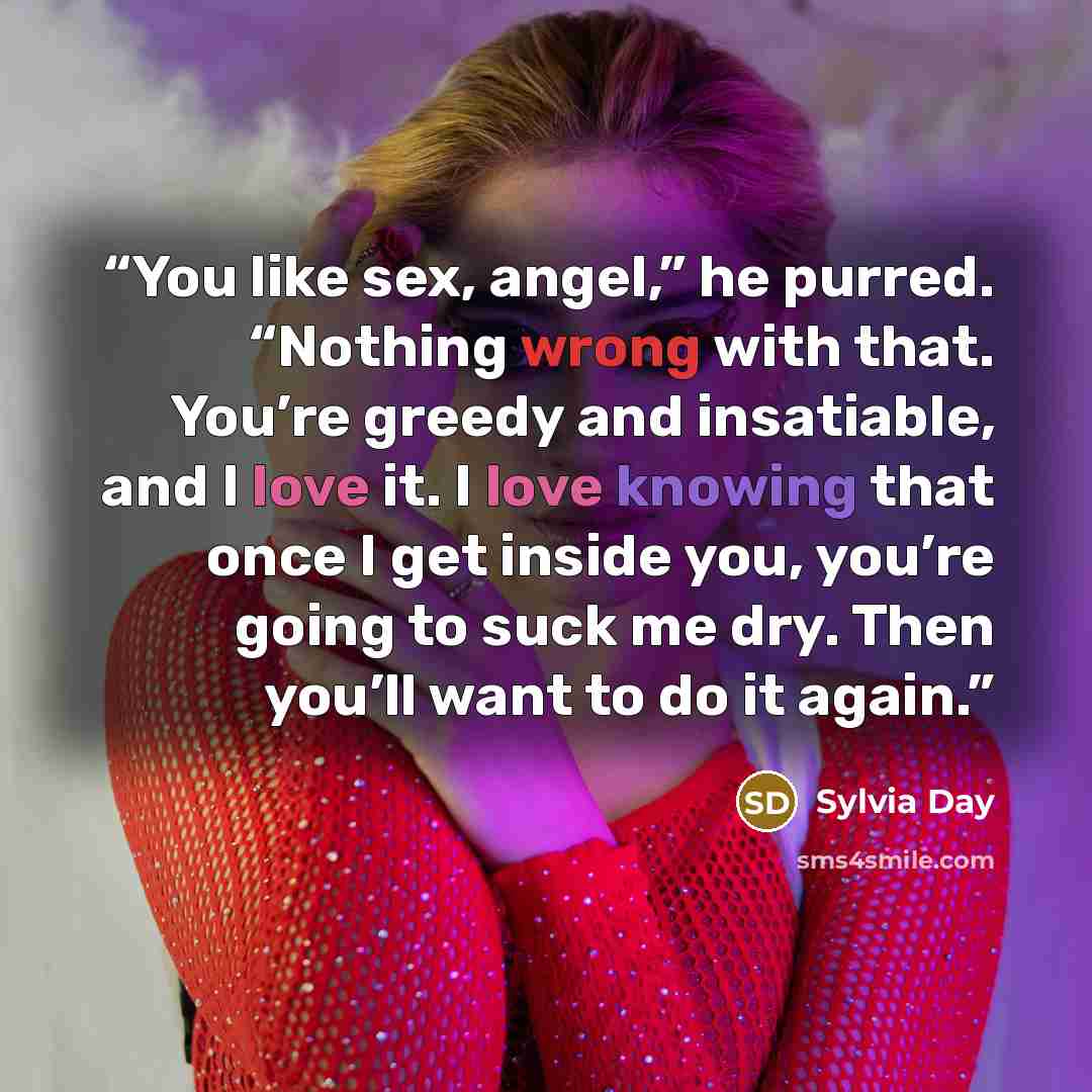 “You like sex, angel,” he purred. “Nothing wrong with that. You’re greedy and insatiable, and I love it. I love knowing that once I get inside you, you’re going to suck me dry. Then you’ll want to do it again.” quote by Sylvia Day