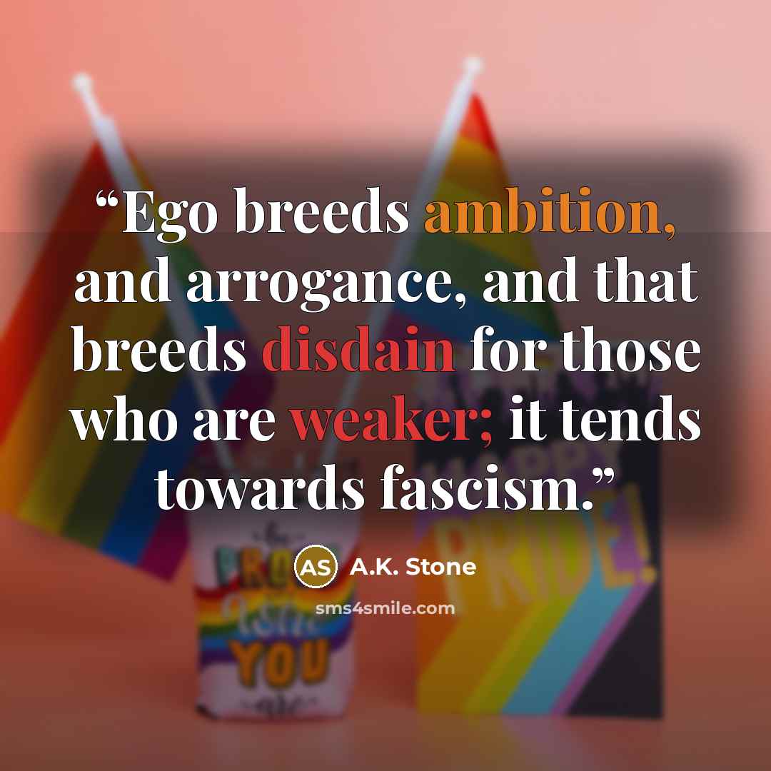 “Ego breeds ambition, and arrogance, and that breeds disdain for those who are weaker; it tends towards fascism.” quote by A.K. Stone