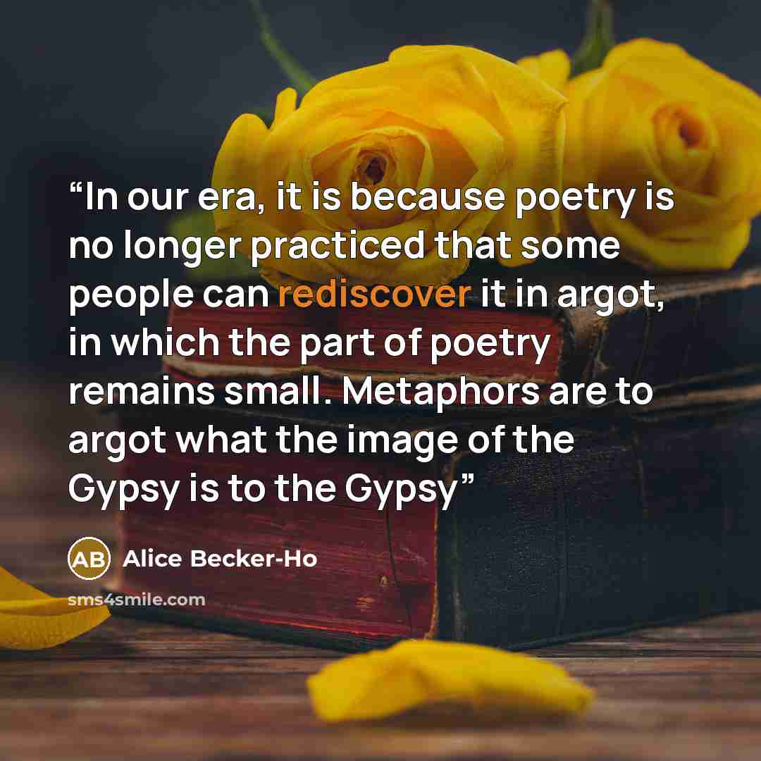 “In our era, it is because poetry is no longer practiced that some people can rediscover it in argot, in which the part of poetry remains small. Metaphors are to argot what the image of the Gypsy is to the Gypsy” quote by Alice Becker-Ho