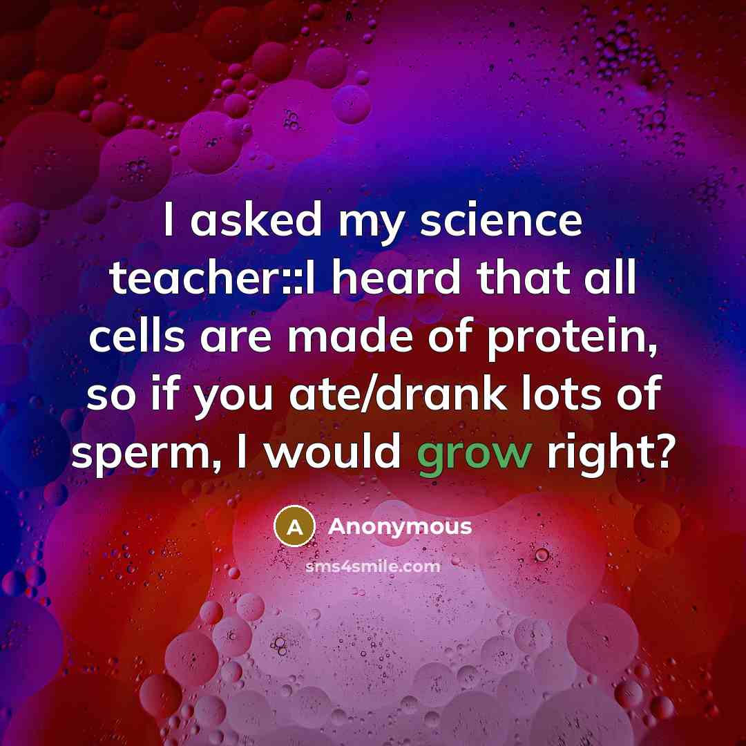 “I asked my science teacher::I heard that all cells are made of protein, so if you ate/drank lots of sperm, I would grow right?” quote by Anonymous