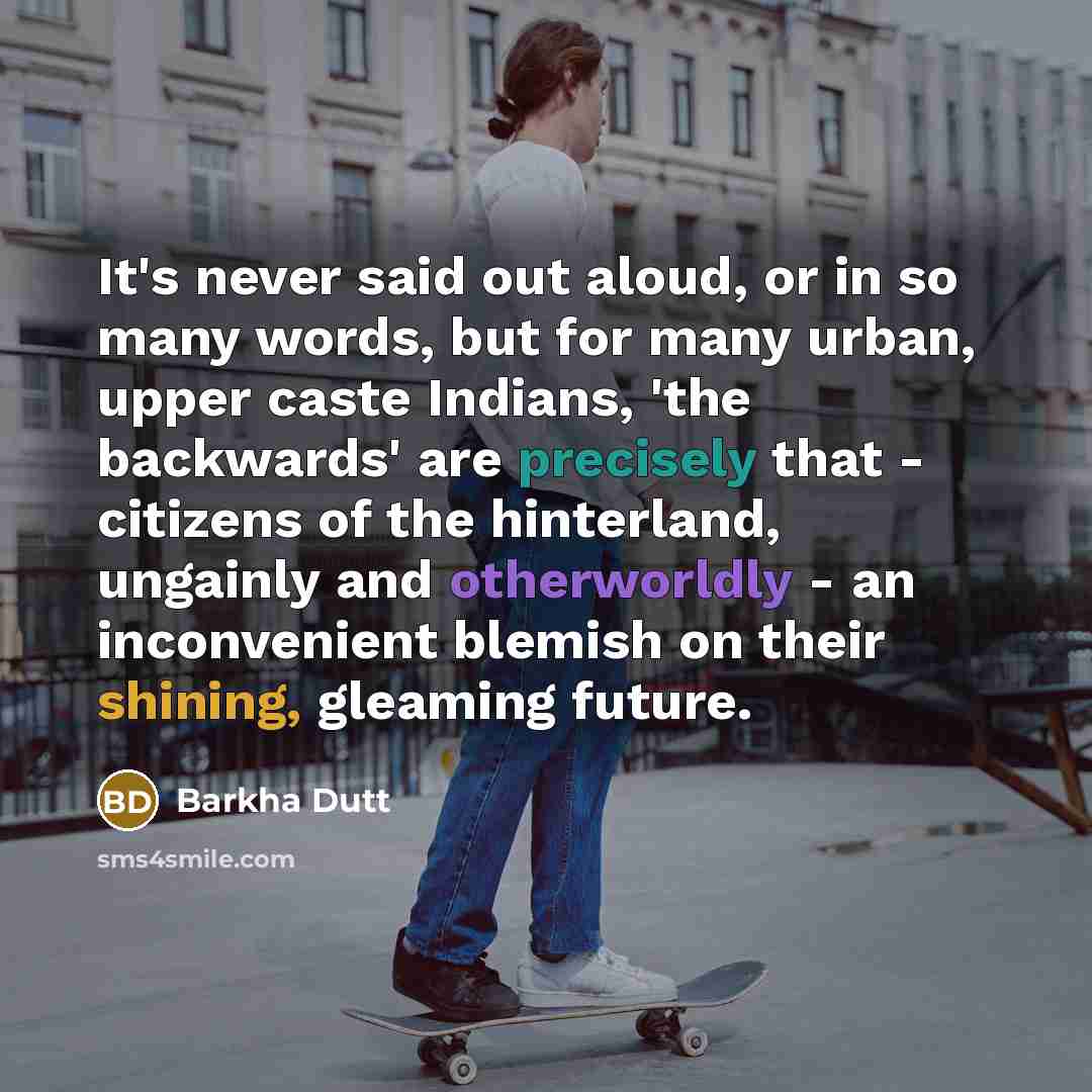 “It's never said out aloud, or in so many words, but for many urban, upper caste Indians, 'the backwards' are precisely that - citizens of the hinterland, ungainly and otherworldly - an inconvenient blemish on their shining, gleaming future.” quote by Barkha Dutt