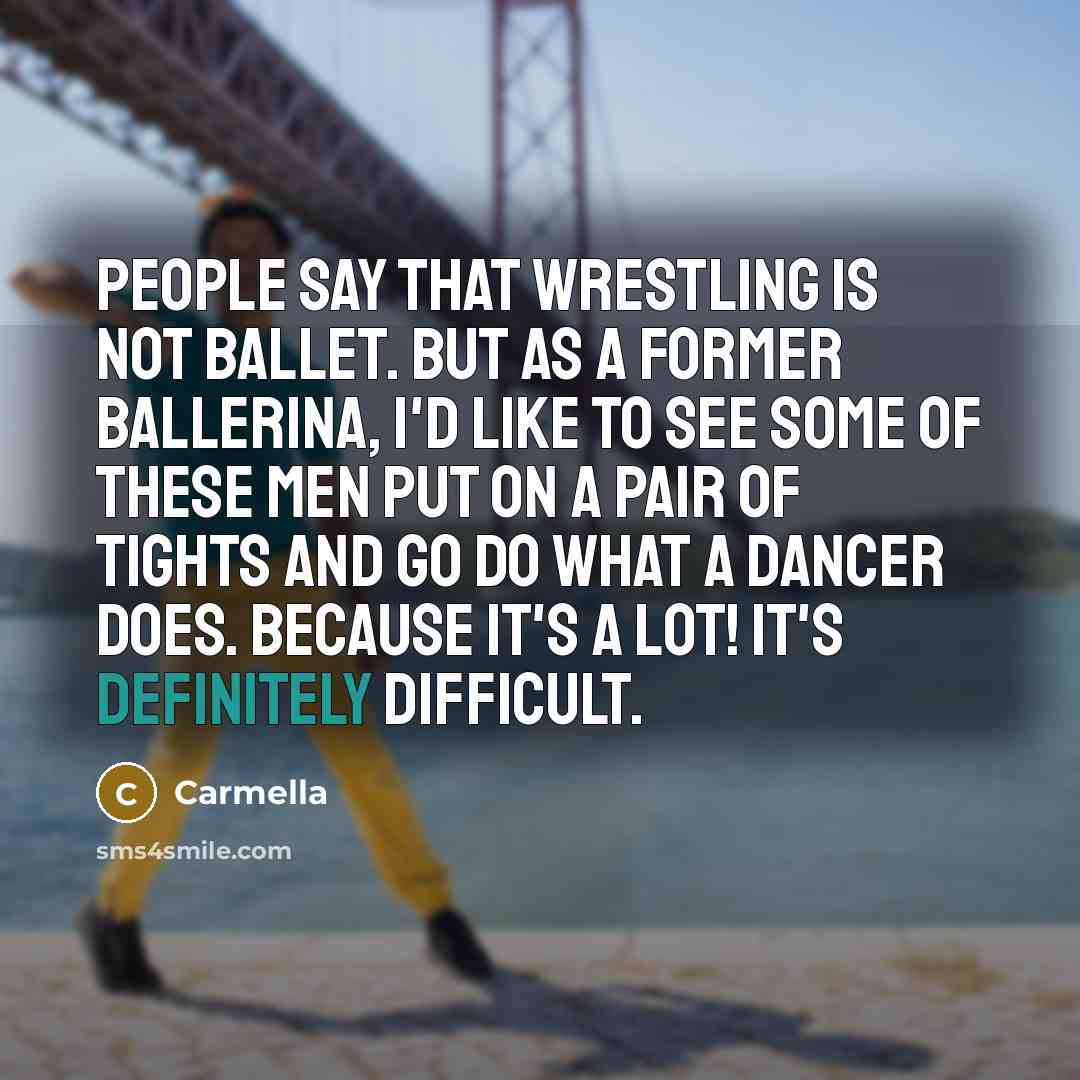 “People say that wrestling is not ballet. But as a former ballerina, I'd like to see some of these men put on a pair of tights and go do what a dancer does. Because it's a lot! It's definitely difficult.” quote by Carmella