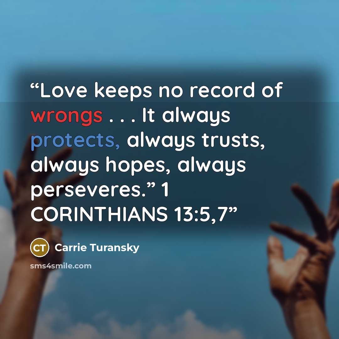“Love keeps no record of wrongs . . . It always protects, always trusts, always hopes, always perseveres.” 1 CORINTHIANS 13:5,7” quote by Carrie Turansky