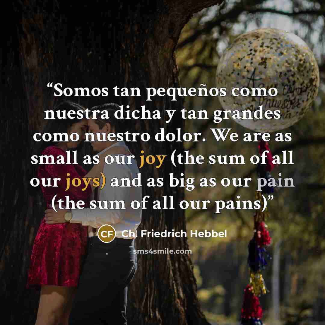 “Somos tan pequeños como nuestra dicha y tan grandes como nuestro dolor. We are as small as our joy (the sum of all our joys) and as big as our pain (the sum of all our pains)” quote by Ch. Friedrich Hebbel