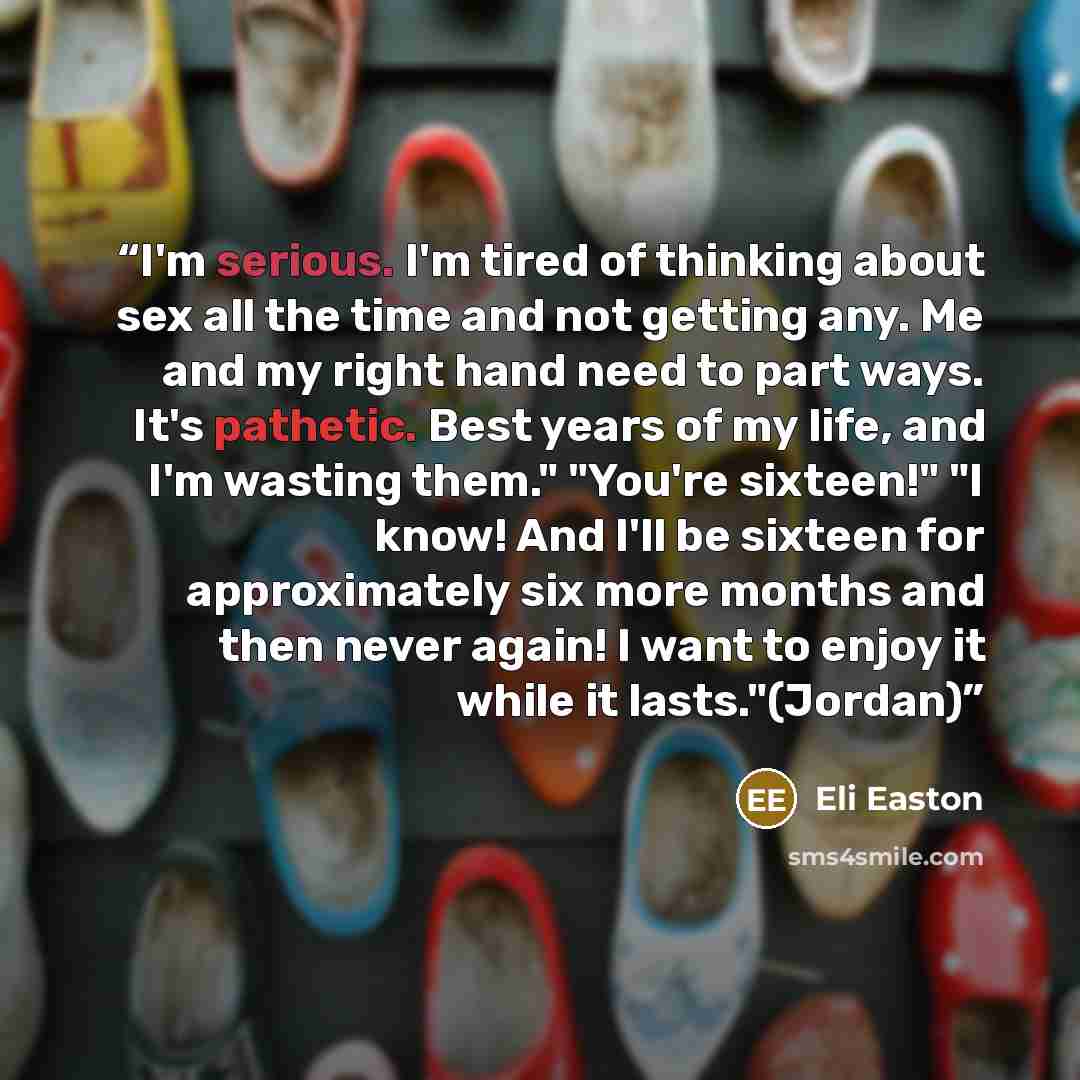 “I'm serious. I'm tired of thinking about sex all the time and not getting any. Me and my right hand need to part ways. It's pathetic. Best years of my life, and I'm wasting them." "You're sixteen!" "I know! And I'll be sixteen for approximately six more months and then never again! I want to enjoy…” quote by Eli Easton