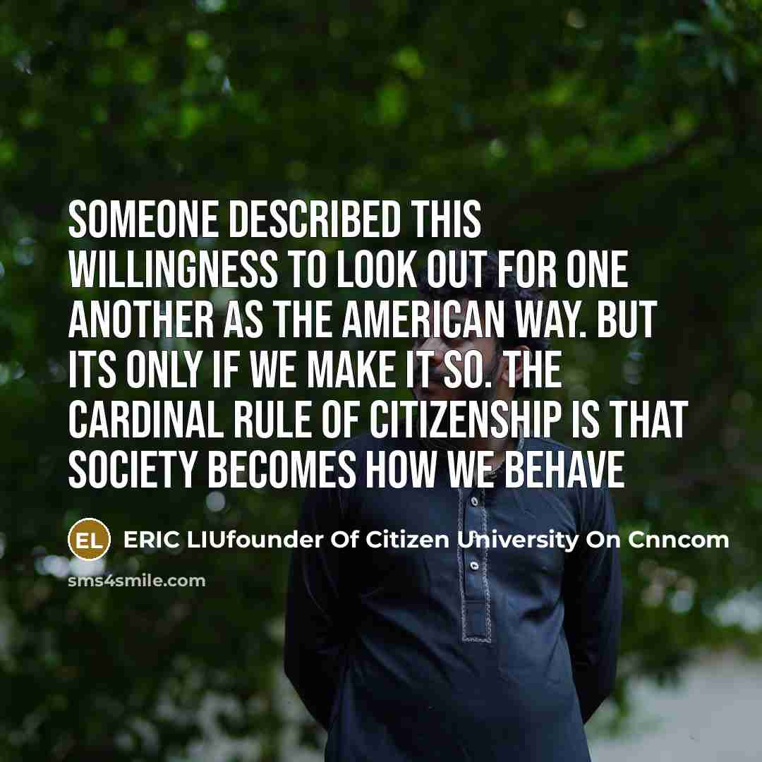 “Someone described this willingness to look out for one another as the American way. But its only if we make it so. The cardinal rule of citizenship is that society becomes how we behave” quote by ERIC LIUfounder Of Citizen University On Cnncom