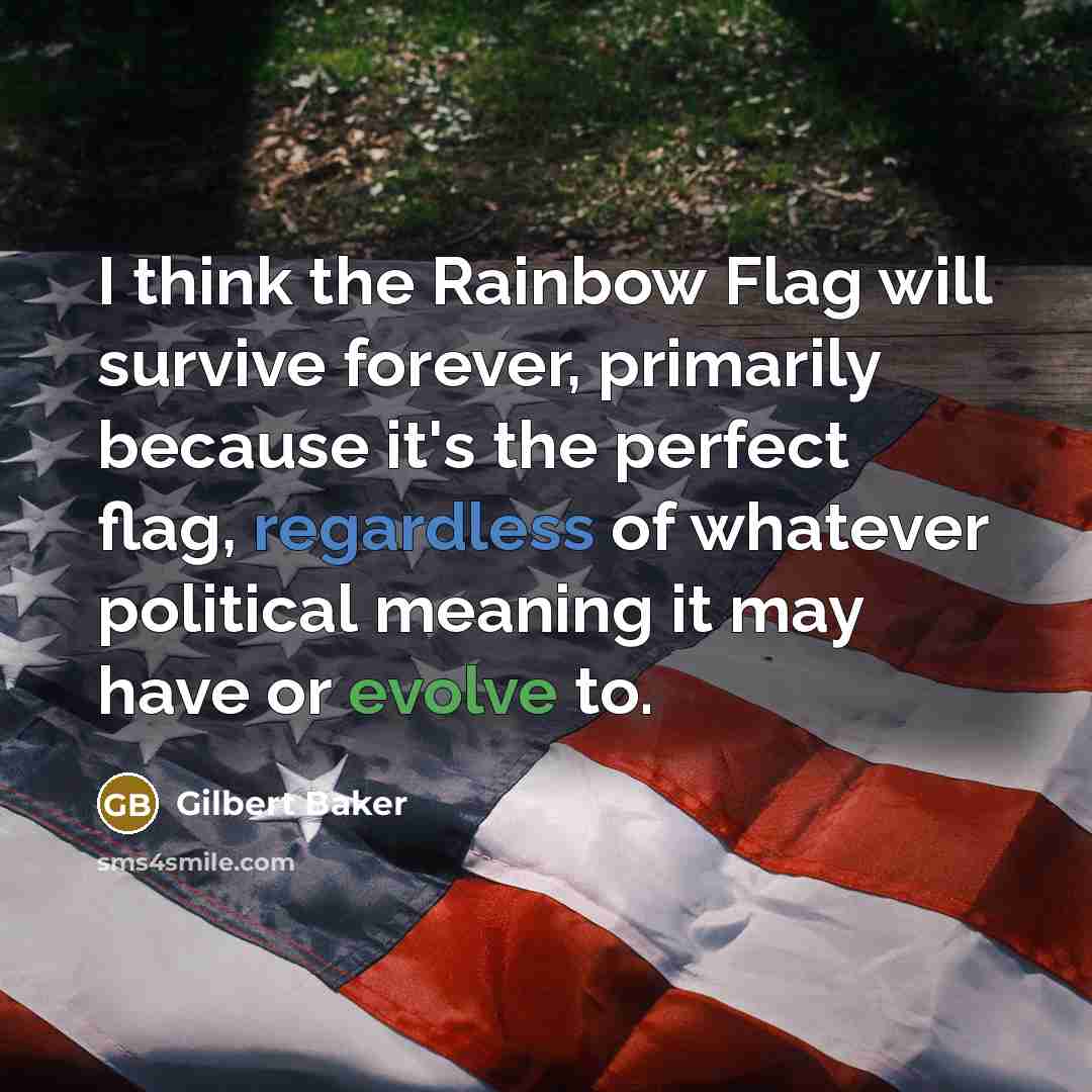 “I think the Rainbow Flag will survive forever, primarily because it's the perfect flag, regardless of whatever political meaning it may have or evolve to.” quote by Gilbert Baker
