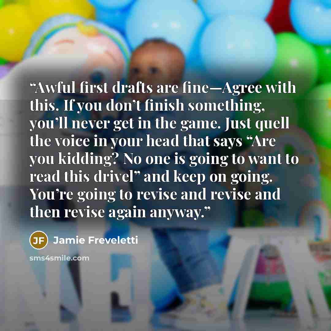 “Awful first drafts are fine—Agree with this. If you don’t finish something, you’ll never get in the game. Just quell the voice in your head that says “Are you kidding? No one is going to want to read this drivel” and keep on going. You’re going to revise and revise and then revise again anyway.” quote by Jamie Freveletti