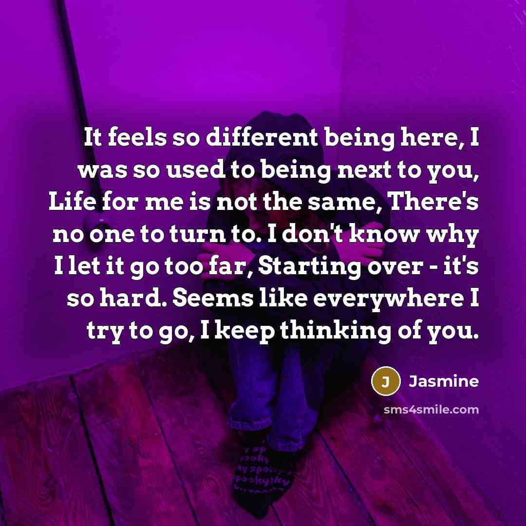 “It feels so different being here, I was so used to being next to you, Life for me is not the same, There's no one to turn to. I don't know why I let it go too far, Starting over - it's so hard. Seems like everywhere I try to go, I keep thinking of you.” quote by Jasmine