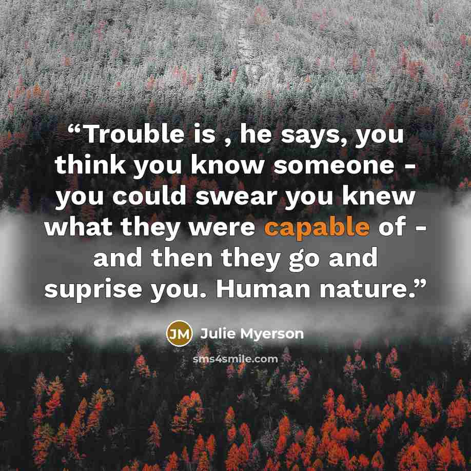 “Trouble is , he says, you think you know someone - you could swear you knew what they were capable of - and then they go and suprise you. Human nature.” quote by Julie Myerson