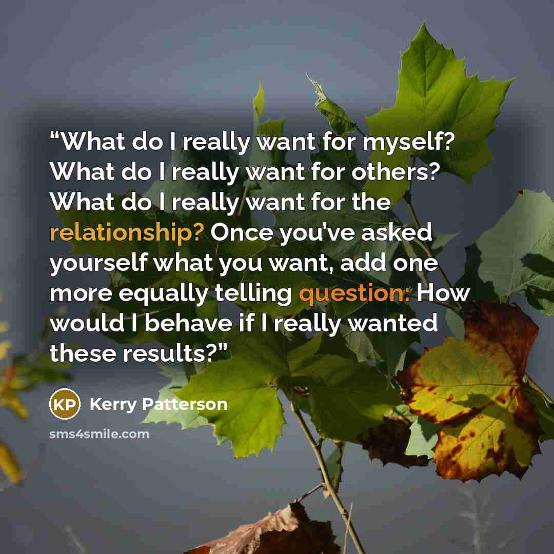 “What do I really want for myself? What do I really want for others? What do I really want for the relationship? Once you’ve asked yourself what you want, add one more equally telling question: How would I behave if I really wanted these results?” quote by Kerry Patterson