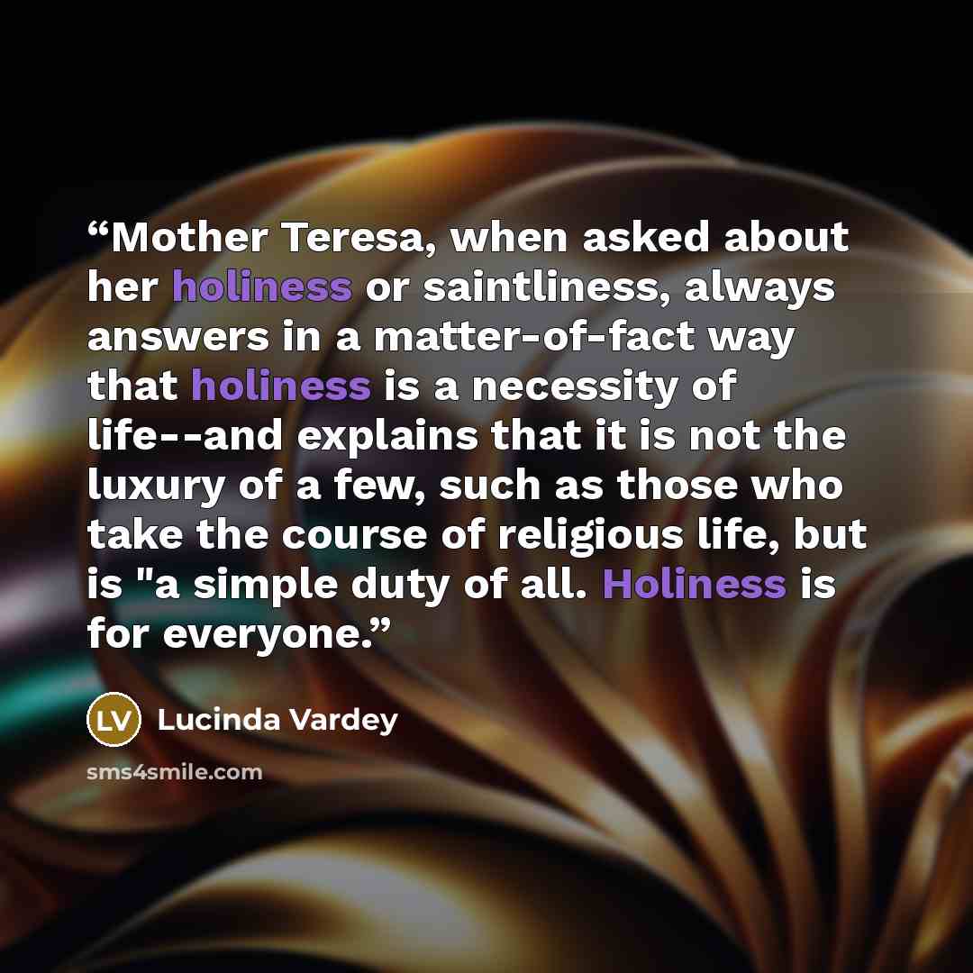 “Mother Teresa, when asked about her holiness or saintliness, always answers in a matter-of-fact way that holiness is a necessity of life--and explains that it is not the luxury of a few, such as those who take the course of religious life, but is "a simple duty of all. Holiness is for everyone.” quote by Lucinda Vardey