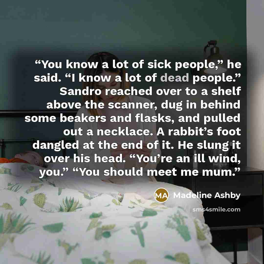“You know a lot of sick people,” he said. “I know a lot of dead people.” Sandro reached over to a shelf above the scanner, dug in behind some beakers and flasks, and pulled out a necklace. A rabbit’s foot dangled at the end of it. He slung it over his head. “You’re an ill wind, you.” “You should…” quote by Madeline Ashby