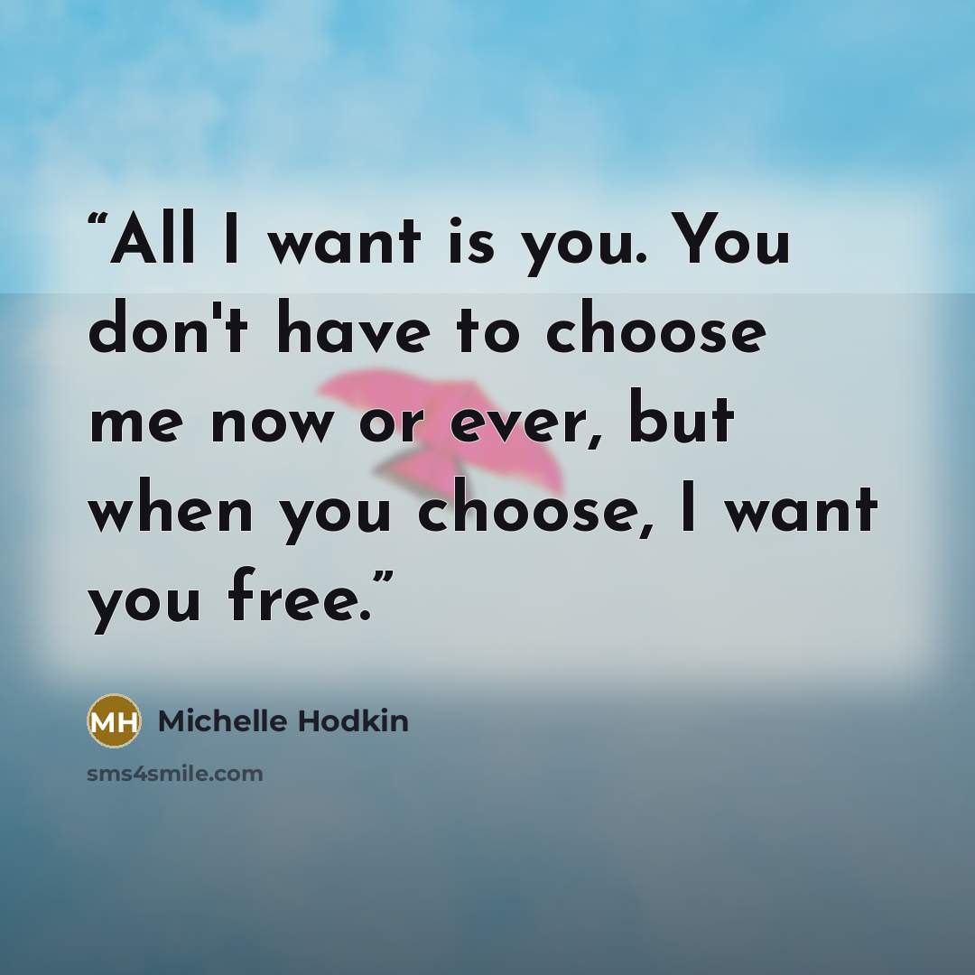 “All I want is you. You don't have to choose me now or ever, but when you choose, I want you free.” quote by Michelle Hodkin