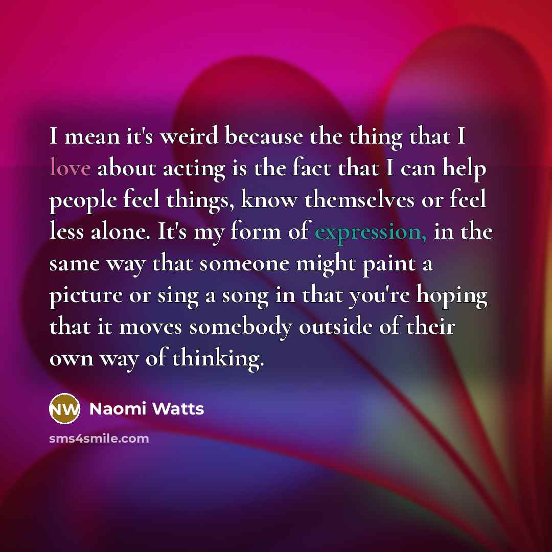 “I mean it's weird because the thing that I love about acting is the fact that I can help people feel things, know themselves or feel less alone. It's my form of expression, in the same way that someone might paint a picture or sing a song in that you're hoping that it moves somebody outside of…” quote by Naomi Watts