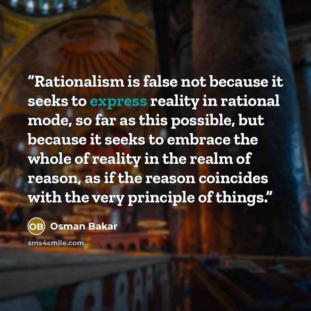 “Rationalism is false not because it seeks to express reality in rational mode, so far as this possible, but because it seeks to embrace the whole of reality in the realm of reason, as if the reason coincides with the very principle of things.” quote by osman bakar