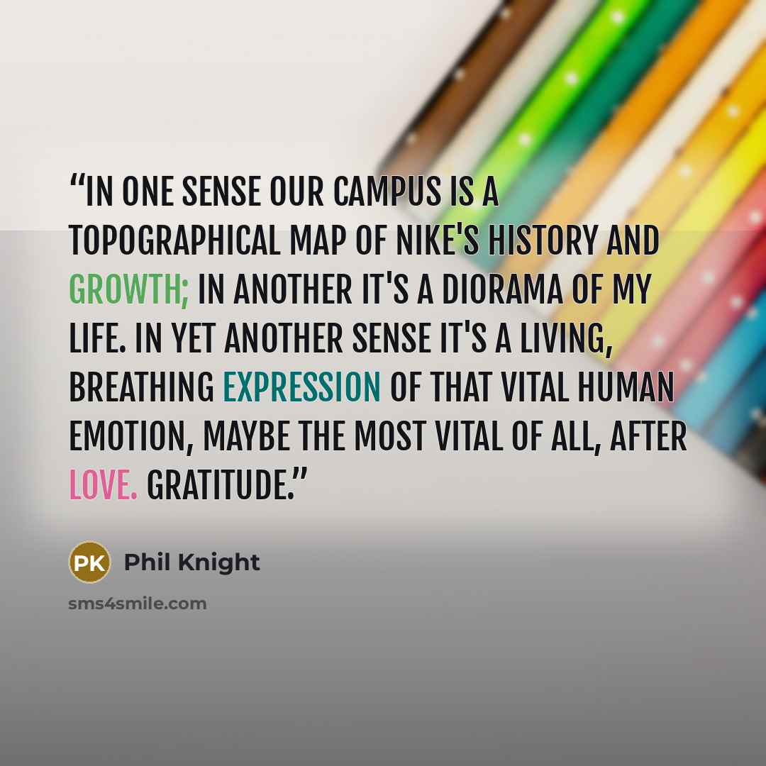 “In one sense our campus is a topographical map of Nike's history and growth; in another it's a diorama of my life. In yet another sense it's a living, breathing expression of that vital human emotion, maybe the most vital of all, after love. Gratitude.” quote by Phil Knight