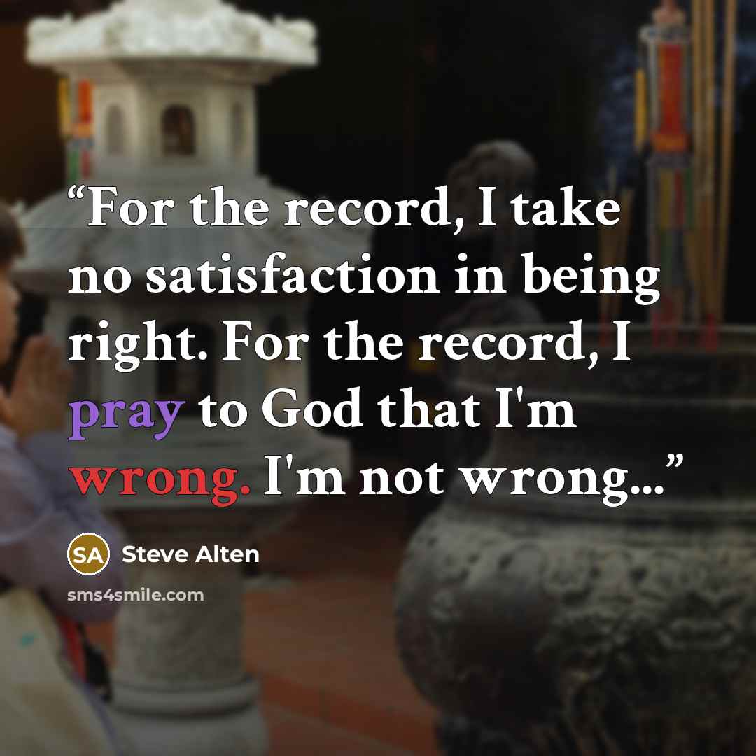 “For the record, I take no satisfaction in being right. For the record, I pray to God that I'm wrong. I'm not wrong...” quote by Steve Alten
