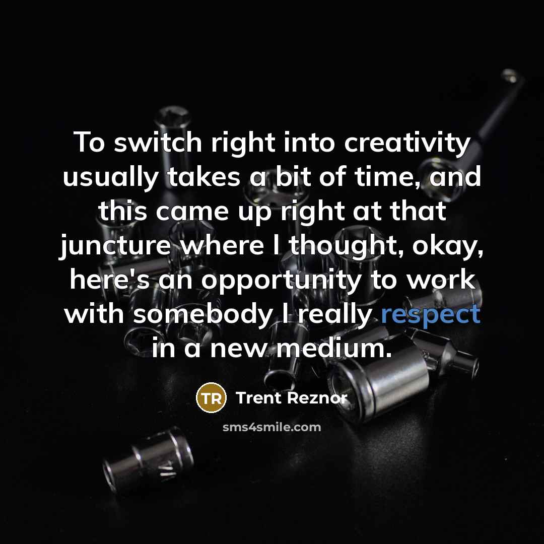 “To switch right into creativity usually takes a bit of time, and this came up right at that juncture where I thought, okay, here's an opportunity to work with somebody I really respect in a new medium.” quote by Trent Reznor