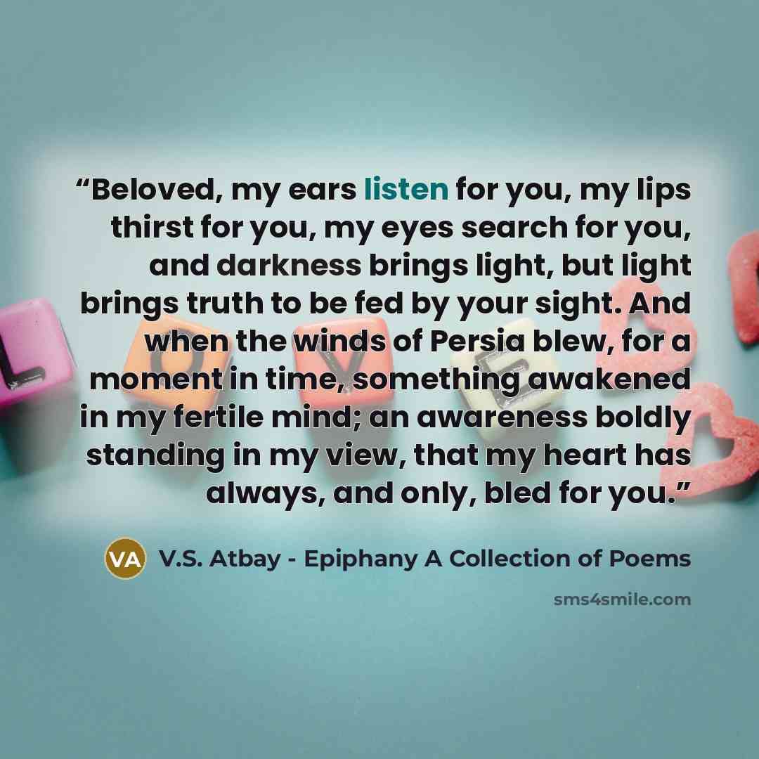 “Beloved, my ears listen for you, my lips thirst for you, my eyes search for you, and darkness brings light, but light brings truth to be fed by your sight. And when the winds of Persia blew, for a moment in time, something awakened in my fertile mind; an awareness boldly standing in my view, that…” quote by V.S. Atbay - Epiphany A Collection of Poems