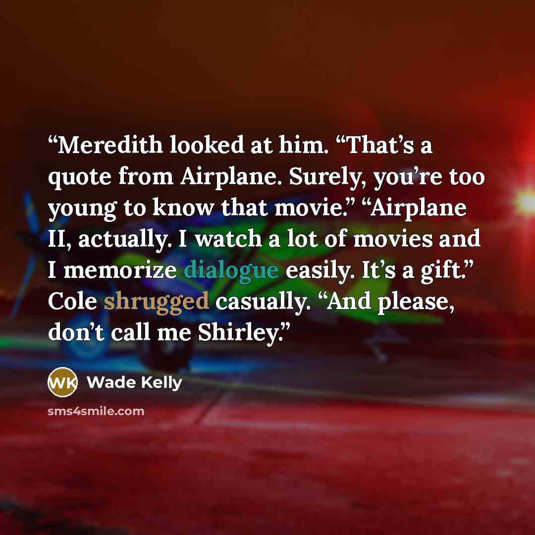 “Meredith looked at him. “That’s a quote from Airplane. Surely, you’re too young to know that movie.” “Airplane II, actually. I watch a lot of movies and I memorize dialogue easily. It’s a gift.” Cole shrugged casually. “And please, don’t call me Shirley.” quote by Wade Kelly