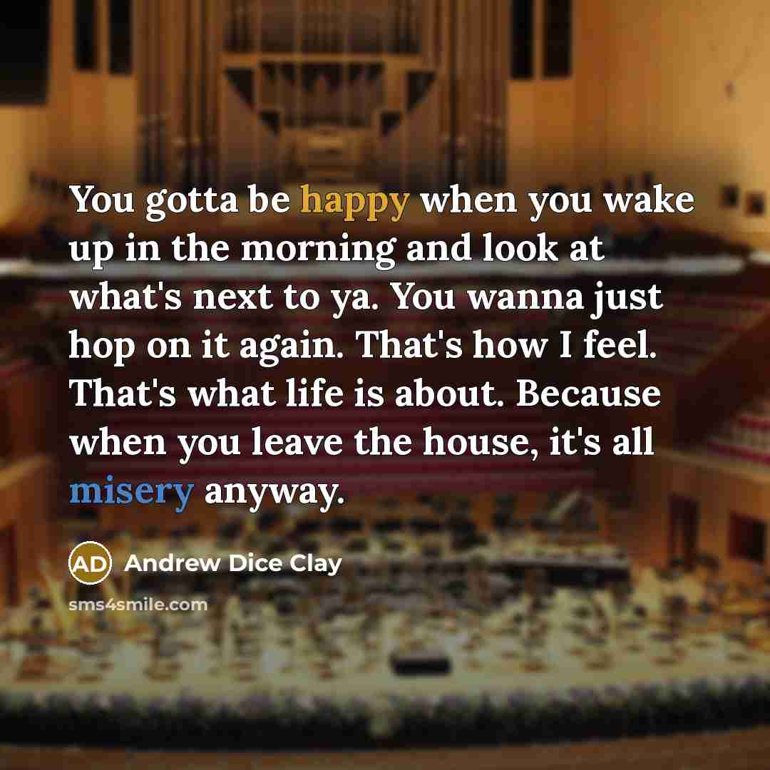 “You gotta be happy when you wake up in the morning and look at what's next to ya. You wanna just hop on it again. That's how I feel. That's what life is about. Because when you leave the house, it's all misery anyway.” quote by Andrew Dice Clay