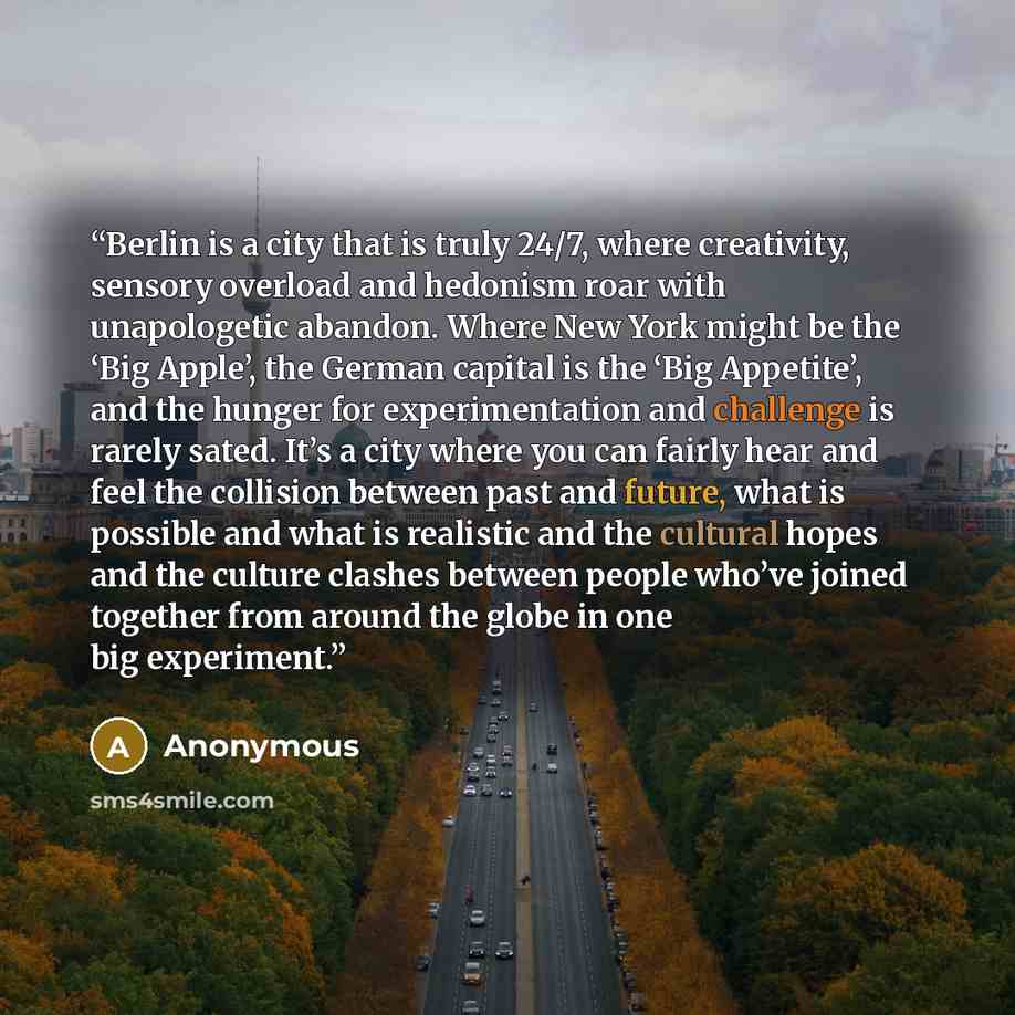 “Berlin is a city that is truly 24/7, where creativity, sensory overload and hedonism roar with unapologetic abandon. Where New York might be the ‘Big Apple’, the German capital is the ‘Big Appetite’, and the hunger for experimentation and challenge is rarely sated. It’s a city where you can fairly…” quote by Anonymous