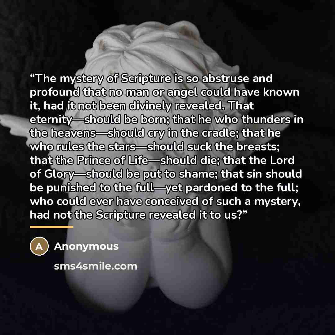 “The mystery of Scripture is so abstruse and profound that no man or angel could have known it, had it not been divinely revealed. That eternity—should be born; that he who thunders in the heavens—should cry in the cradle; that he who rules the stars—should suck the breasts; that the Prince of…” quote by Anonymous