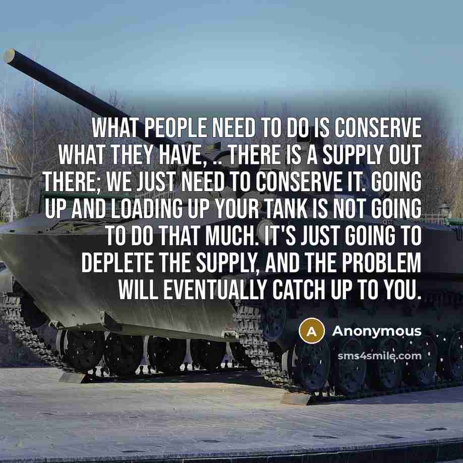 “What people need to do is conserve what they have, .. There is a supply out there; we just need to conserve it. Going up and loading up your tank is not going to do that much. It's just going to deplete the supply, and the problem will eventually catch up to you.” quote by Anonymous