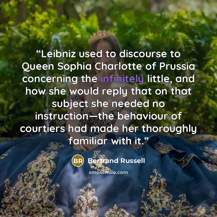 “Leibniz used to discourse to Queen Sophia Charlotte of Prussia concerning the infinitely little, and how she would reply that on that subject she needed no instruction—the behaviour of courtiers had made her thoroughly familiar with it.” quote by Bertrand Russell