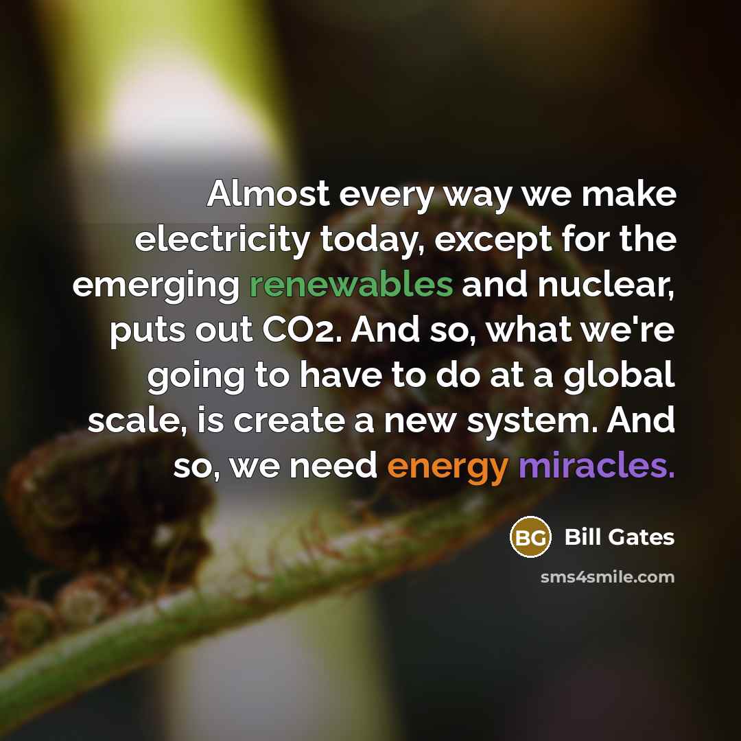 “Almost every way we make electricity today, except for the emerging renewables and nuclear, puts out CO2. And so, what we're going to have to do at a global scale, is create a new system. And so, we need energy miracles.” quote by Bill Gates