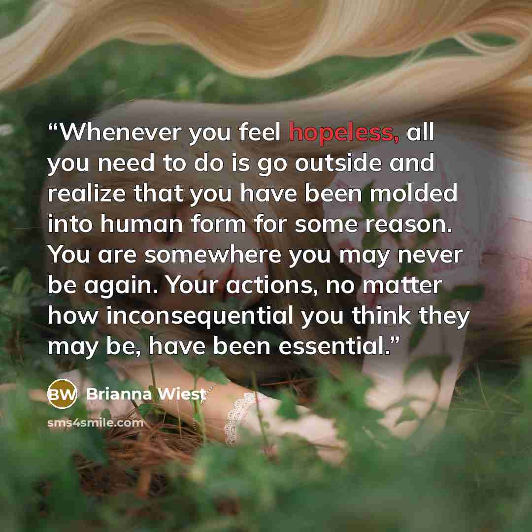 “Whenever you feel hopeless, all you need to do is go outside and realize that you have been molded into human form for some reason. You are somewhere you may never be again. Your actions, no matter how inconsequential you think they may be, have been essential.” quote by Brianna Wiest