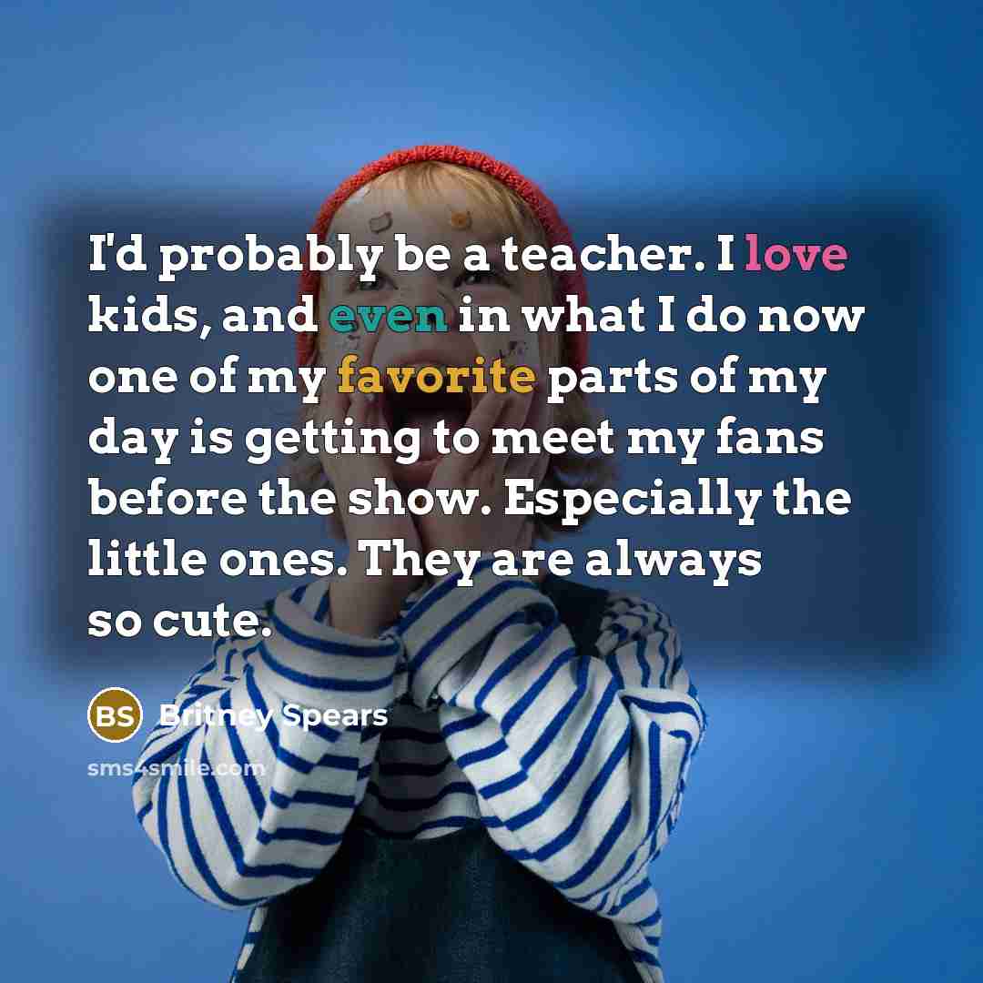 “I'd probably be a teacher. I love kids, and even in what I do now one of my favorite parts of my day is getting to meet my fans before the show. Especially the little ones. They are always so cute.” quote by Britney Spears