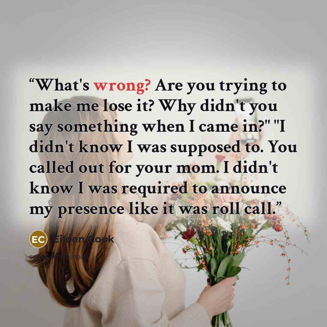“What's wrong? Are you trying to make me lose it? Why didn't you say something when I came in?" "I didn't know I was supposed to. You called out for your mom. I didn't know I was required to announce my presence like it was roll call.” quote by Eileen Cook