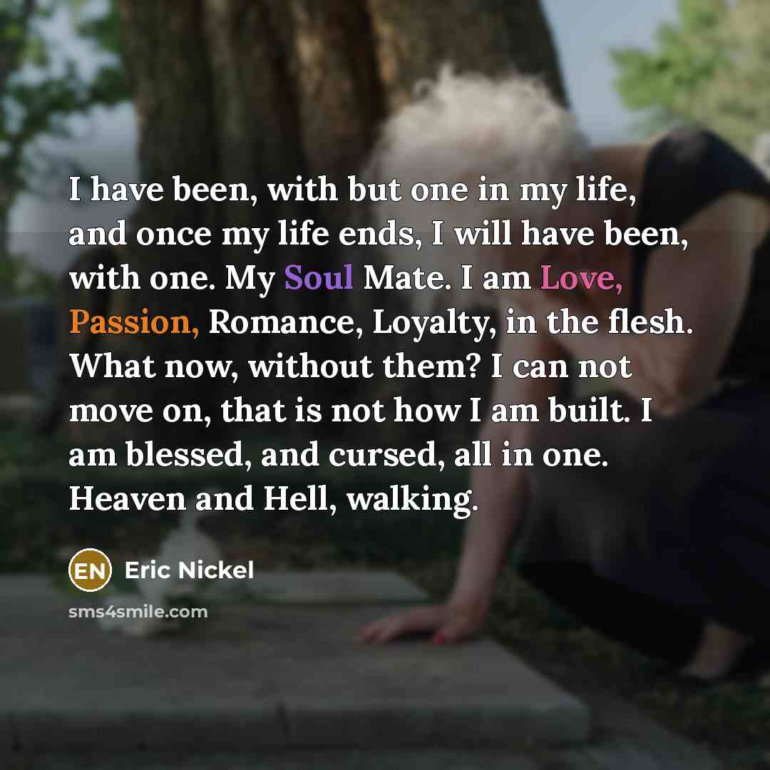 “I have been, with but one in my life, and once my life ends, I will have been, with one. My Soul Mate. I am Love, Passion, Romance, Loyalty, in the flesh. What now, without them? I can not move on, that is not how I am built. I am blessed, and cursed, all in one. Heaven and Hell, walking.” quote by Eric Nickel