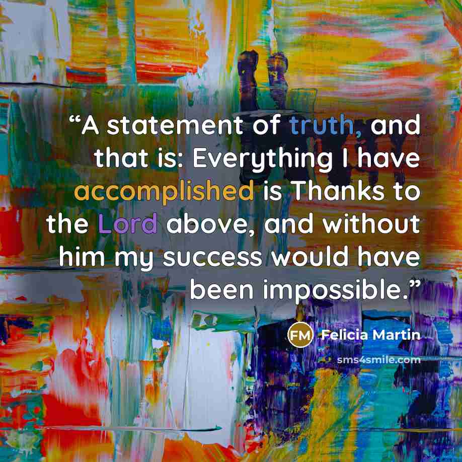“A statement of truth, and that is: Everything I have accomplished is Thanks to the Lord above, and without him my success would have been impossible.” quote by Felicia Martin