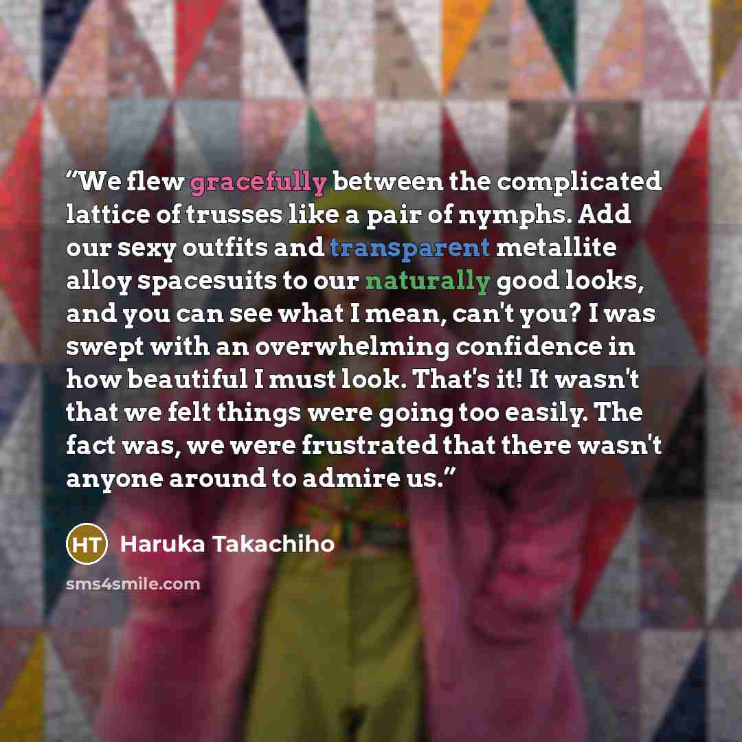 “We flew gracefully between the complicated lattice of trusses like a pair of nymphs. Add our sexy outfits and transparent metallite alloy spacesuits to our naturally good looks, and you can see what I mean, can't you? I was swept with an overwhelming confidence in how beautiful I must look. That's…” quote by Haruka Takachiho