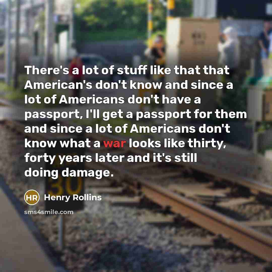 “There's a lot of stuff like that that American's don't know and since a lot of Americans don't have a passport, I'll get a passport for them and since a lot of Americans don't know what a war looks like thirty, forty years later and it's still doing damage.” quote by Henry Rollins