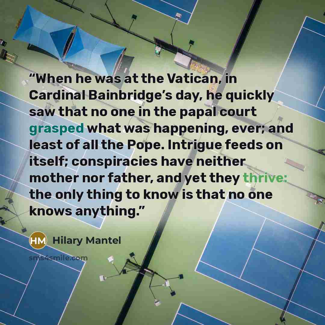 “When he was at the Vatican, in Cardinal Bainbridge’s day, he quickly saw that no one in the papal court grasped what was happening, ever; and least of all the Pope. Intrigue feeds on itself; conspiracies have neither mother nor father, and yet they thrive: the only thing to know is that no one…” quote by Hilary Mantel