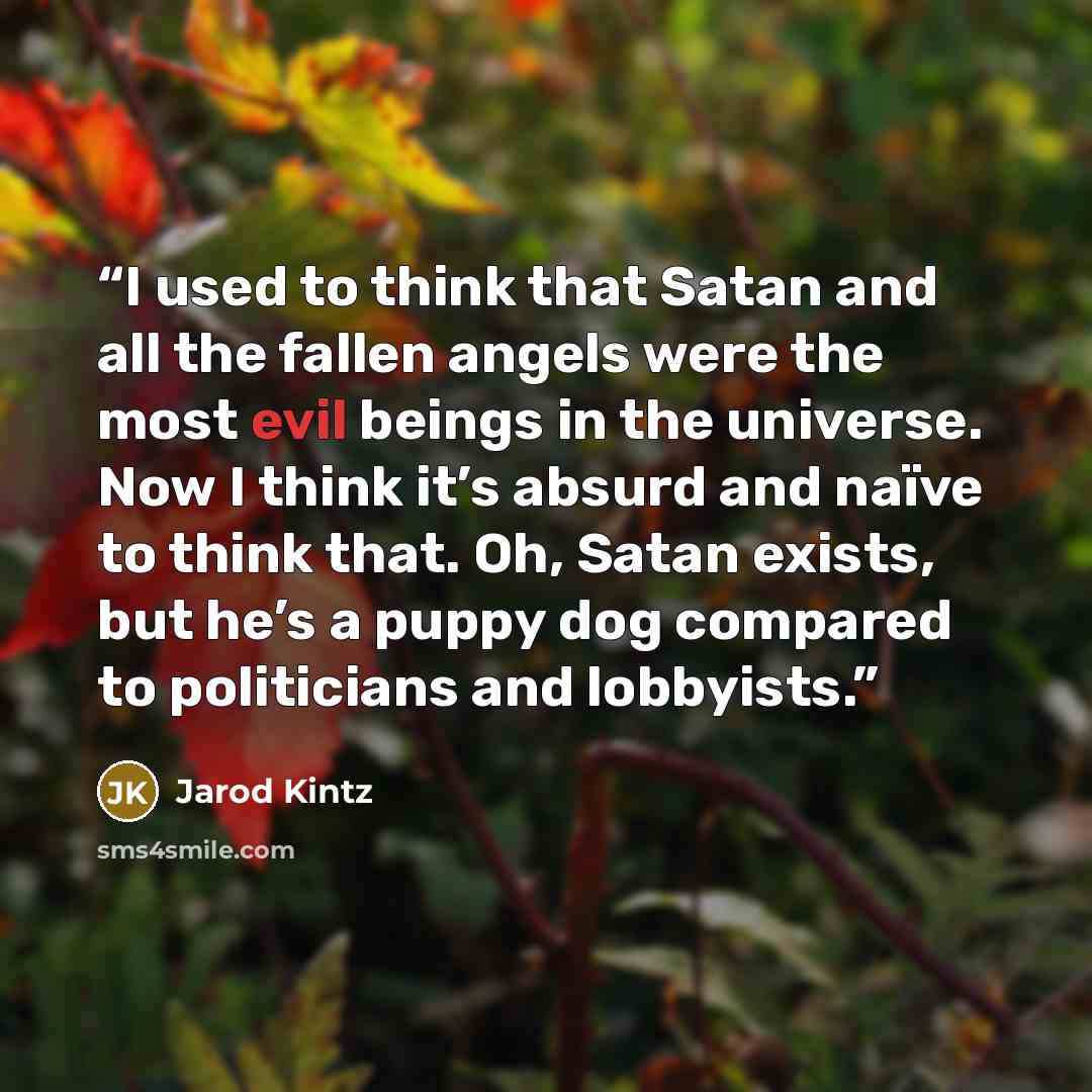 “I used to think that Satan and all the fallen angels were the most evil beings in the universe. Now I think it’s absurd and naïve to think that. Oh, Satan exists, but he’s a puppy dog compared to politicians and lobbyists.” quote by Jarod Kintz