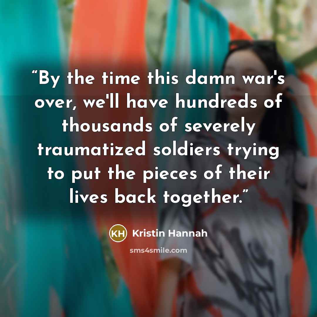 “By the time this damn war's over, we'll have hundreds of thousands of severely traumatized soldiers trying to put the pieces of their lives back together.” quote by Kristin Hannah