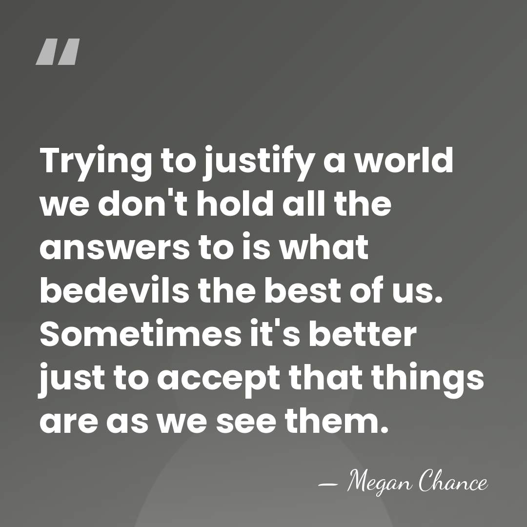 Trying to justify a world we don't hold all the answers to&hellip; - Megan Chance