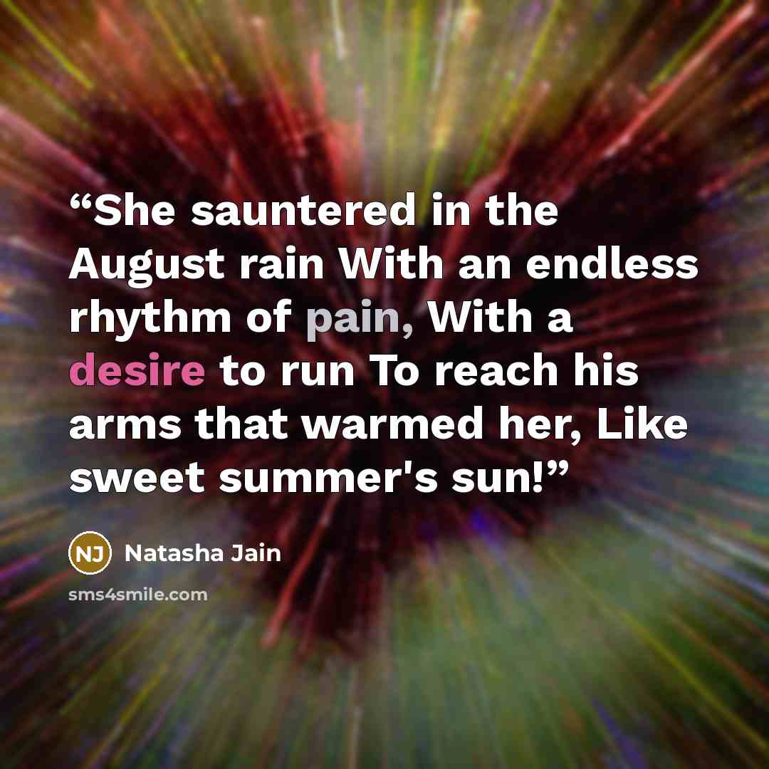 “She sauntered in the August rain With an endless rhythm of pain, With a desire to run To reach his arms that warmed her, Like sweet summer's sun!” quote by Natasha Jain