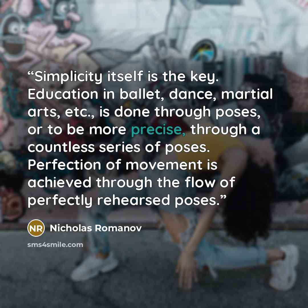 “Simplicity itself is the key. Education in ballet, dance, martial arts, etc., is done through poses, or to be more precise, through a countless series of poses. Perfection of movement is achieved through the flow of perfectly rehearsed poses.” quote by Nicholas Romanov