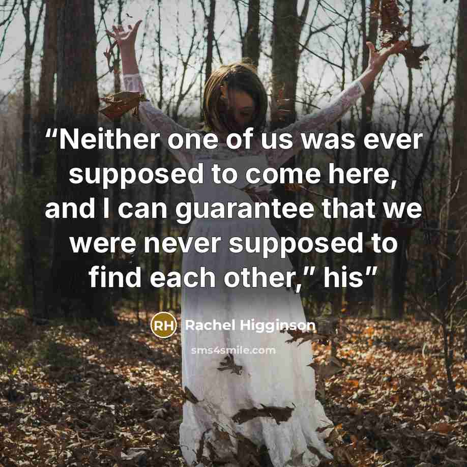 “Neither one of us was ever supposed to come here, and I can guarantee that we were never supposed to find each other,” his” quote by Rachel Higginson