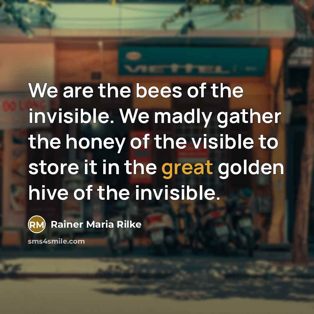 “We are the bees of the invisible. We madly gather…” quote by Rainer Maria Rilke