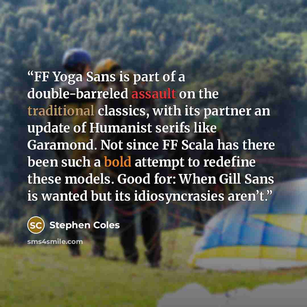 “FF Yoga Sans is part of a double-barreled assault on the traditional classics, with its partner an update of Humanist serifs like Garamond. Not since FF Scala has there been such a bold attempt to redefine these models. Good for: When Gill Sans is wanted but its idiosyncrasies aren’t.” quote by Stephen Coles
