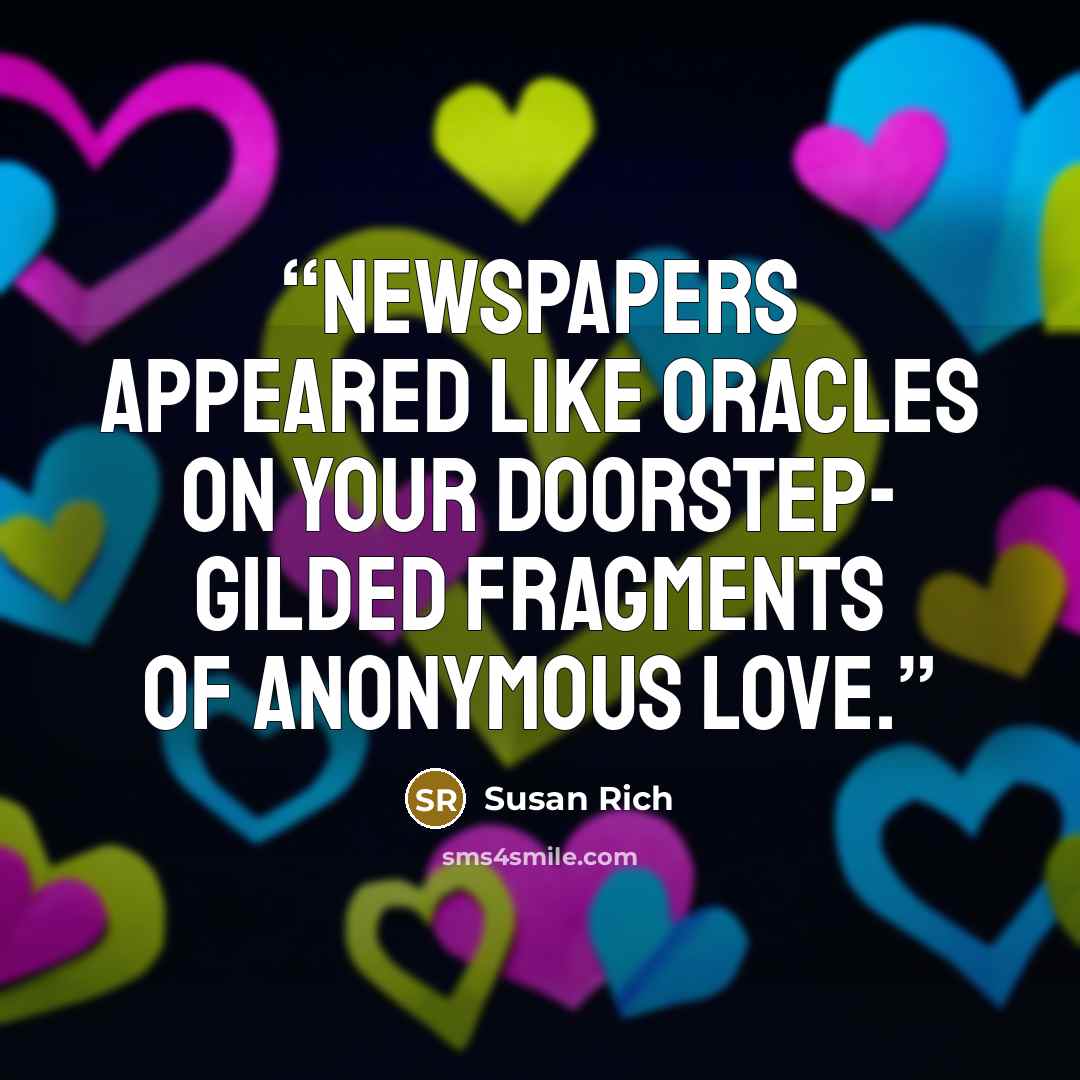 “Newspapers appeared like oracles on your doorstep- gilded fragments of anonymous love.” quote by Susan Rich