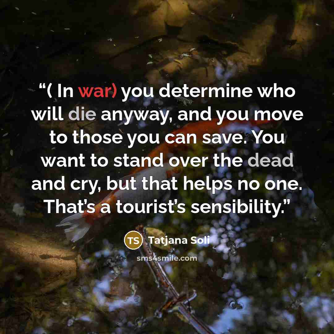 “( In war) you determine who will die anyway, and you move to those you can save. You want to stand over the dead and cry, but that helps no one. That’s a tourist’s sensibility.” quote by Tatjana Soli