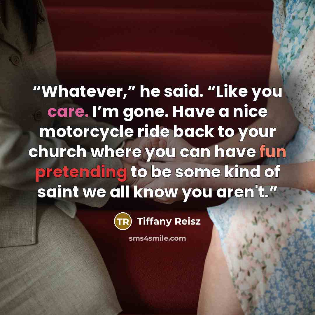 “Whatever,” he said. “Like you care. I’m gone. Have a nice motorcycle ride back to your church where you can have fun pretending to be some kind of saint we all know you aren't.” quote by Tiffany Reisz